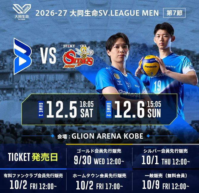 Apertura en casa de la temporada 2026-27 de la Daido Life SV.LEAGUE MEN OSAKA BLUTEON, 7.ª jornada. Fechas: 5 de diciembre (sábado) a las 18:05, 6 de diciembre (domingo) a las 15:05. OSAKA BLUTEON contra JTEKT STINGS Aichi. Lugar del partido: GLION ARENA KOBE. Fechas de venta de entradas: preventa para miembros Gold 30 de septiembre (miércoles) a las 12:00, preventa para miembros Silver 1 de octubre (jueves) a las 12:00, preventa para miembros del club de fans de pago 2 de octubre (viernes) a las 12:00, preventa para miembros de la ciudad local 2 de octubre (viernes) a las 17:00, venta general (miembros gratuitos) 9 de octubre (viernes) a las 12:00.