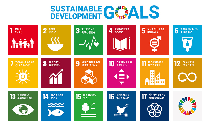 SUSTAINABLE DEVELOPMENT GOALS:1 貧困をなくそう、2飢餓をゼロに、3すべての人に健康と福祉を、4 質の高い教育をみんなに、5 ジェンダー平等を実現しよう、6 安全な水とトイレを世界中に、7 エネルギーをみんなに そしてクリーンに、8 働きがいも経済成長も、9 産業と技術革新の基盤をつくろう、10 人や国の不平等をなくそう、11 住み続けられるまちづくりを、12 つくる責任 つかう責任、13 気候変動に具体的な対策を、14 海の豊かさを守ろう、15 陸の豊かさも守ろう、16 平和と公正をすべての人に、17 パートナーシップで目標を達成しよう