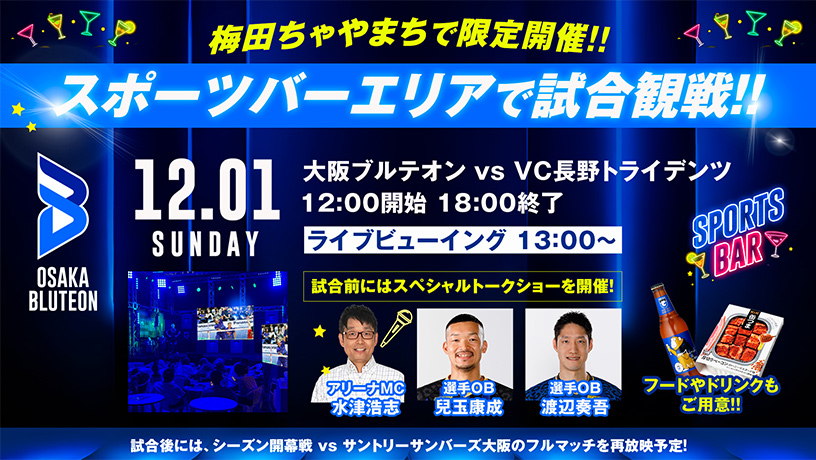 梅田ちゃやまちで限定開催!スポーツバーエリアで試合観戦!!12月1日(日)大阪ブルテオン vs VC長野トライデンツ 12時00分開始 18時00分終了、ライブビューイング13時00分 試合前にはスペシャルトークショーを開催!(アリーナMC水津浩志、選手OB兒玉康成、選手OB渡辺奏吾)、フードやドリンクもご用意!、試合後には、シーズン開幕戦 vsサントリーサンバーズ大阪のフルマッチを再放送予定!
