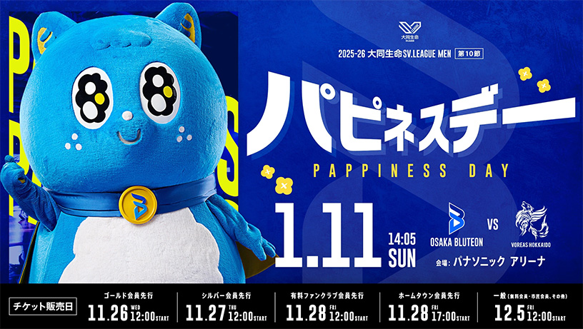 2025-26大同生命SV.LEAGUE MEN 第10節 パピネスデー開催、日程：1月11日（日）14時05分、大阪ブルテオン対ヴォレアス北海道、試合会場：パナソニック アリーナ、チケット販売日：ゴールド会員先行11月26日（水）12時～、シルバー会員先行11月27日（木）12時～、有料ファンクラブ会員先行11月28日（金）12時～、ホームタウン会員先行11月28日（金）17時～、一般販売（無料会員・市民会員、その他）12月5日（金）12時～