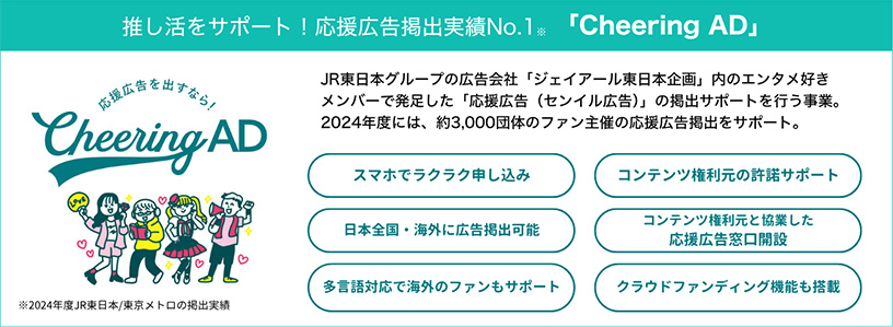 推し活をサポートし、応援広告掲出実績ナンバー1（2024年度JR東日本/東京メトロの掲出実績）のチアリングアドについて。JR東日本グループの広告会社「ジェイアール東日本企画」内のエンタメ好きメンバーで発足した「応援広告（センイル広告）の掲出サポートを行う事業。2024年度には、約3000団体のファン主催の応援広告掲出をサポート。